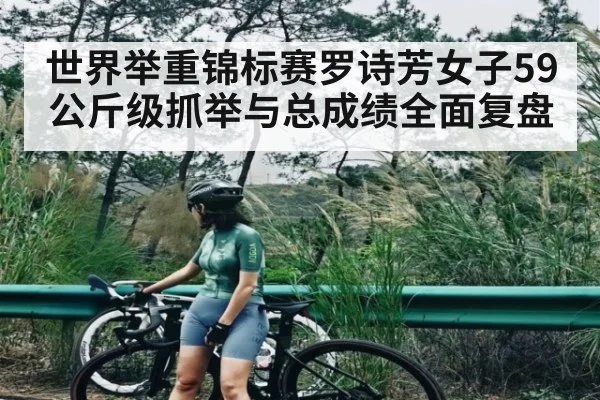 世界举重锦标赛罗诗芳女子59公斤级抓举与总成绩全面复盘