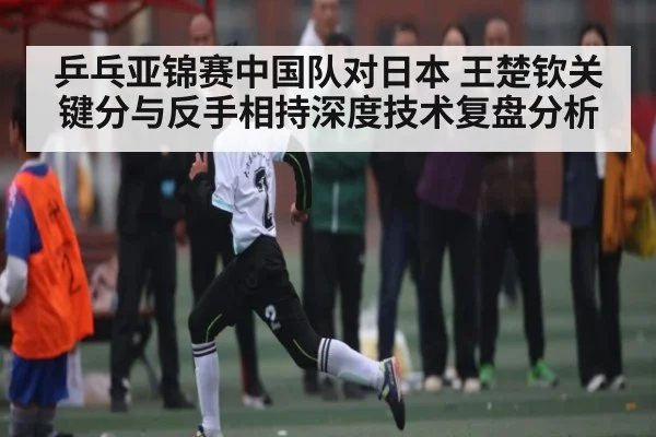 乒乓亚锦赛中国队对日本 王楚钦关键分与反手相持深度技术复盘分析