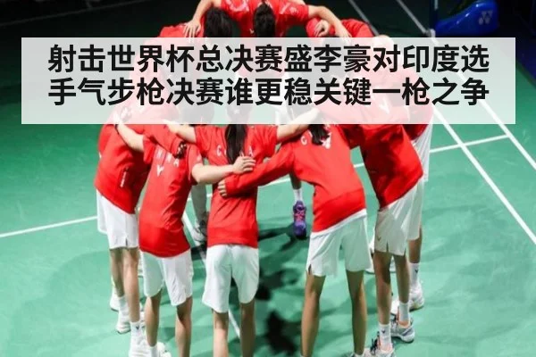 射击世界杯总决赛盛李豪对印度选手气步枪决赛谁更稳关键一枪之争