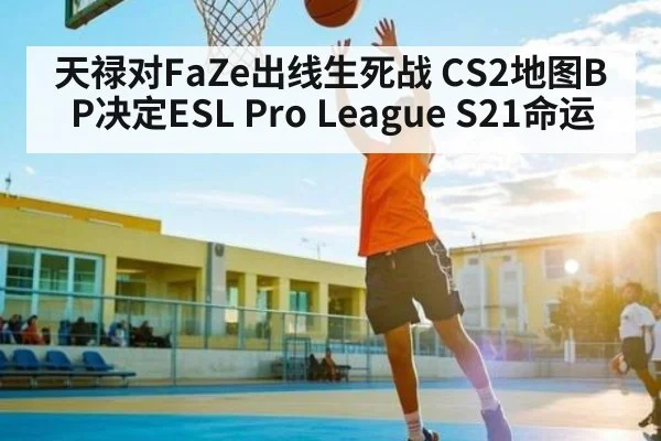 天禄对FaZe出线生死战 CS2地图BP决定ESL Pro League S21命运
